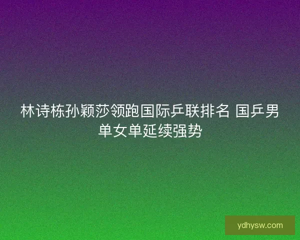林诗栋孙颖莎领跑国际乒联排名 国乒男单女单延续强势