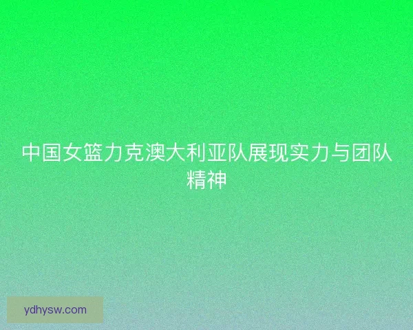 中国女篮力克澳大利亚队展现实力与团队精神