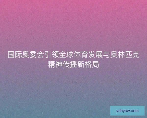 国际奥委会引领全球体育发展与奥林匹克精神传播新格局