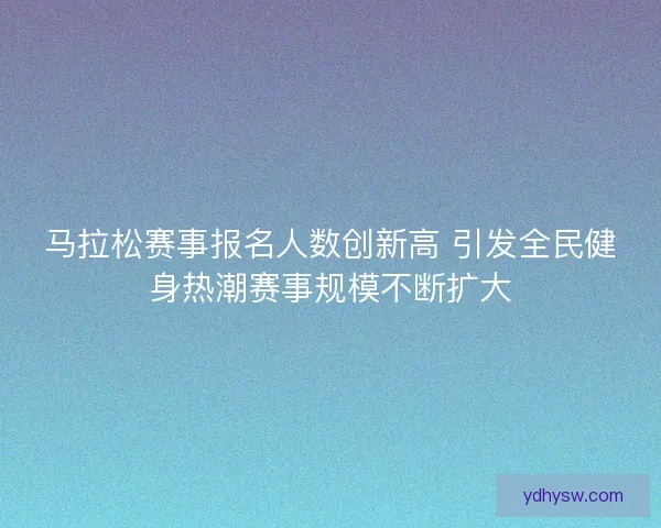 马拉松赛事报名人数创新高 引发全民健身热潮赛事规模不断扩大 马拉松赛事报名人数创新高 引发全民健身热潮赛事规模不断扩大