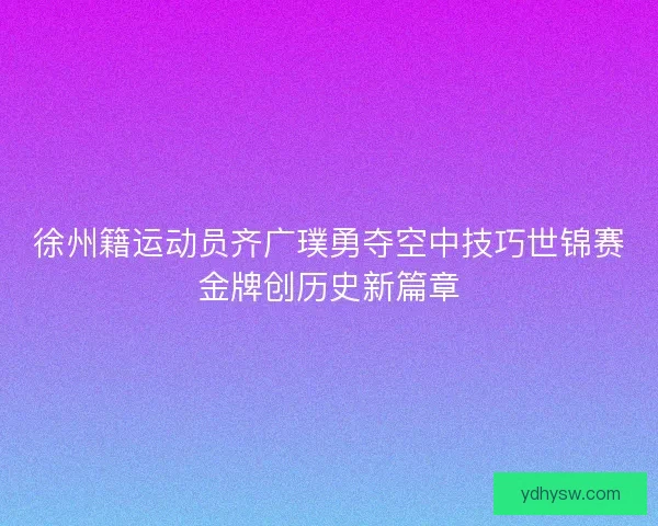 徐州籍运动员齐广璞勇夺空中技巧世锦赛金牌创历史新篇章