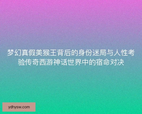 梦幻真假美猴王背后的身份迷局与人性考验传奇西游神话世界中的宿命对决