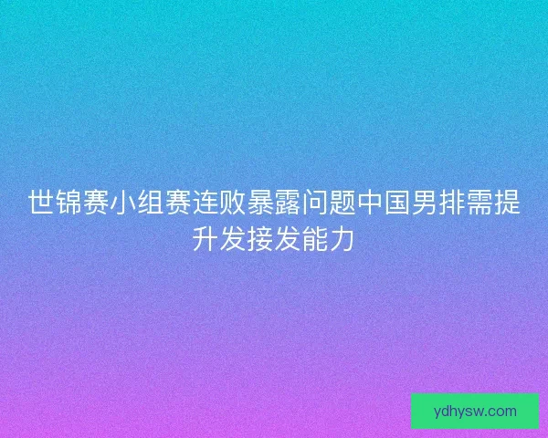世锦赛小组赛连败暴露问题中国男排需提升发接发能力