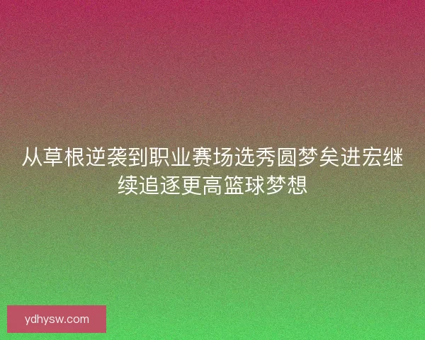 从草根逆袭到职业赛场选秀圆梦矣进宏继续追逐更高篮球梦想