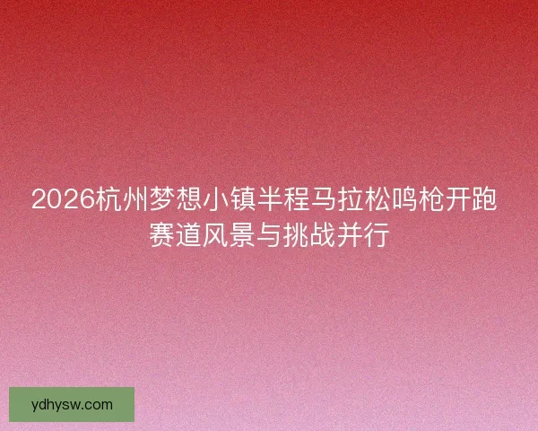2026杭州梦想小镇半程马拉松鸣枪开跑 赛道风景与挑战并行 2026杭州梦想小镇半程马拉松鸣枪开跑 赛道风景与挑战并行