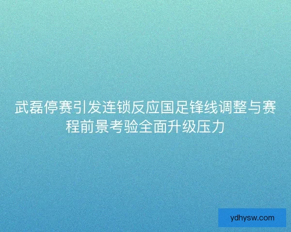 武磊停赛引发连锁反应国足锋线调整与赛程前景考验全面升级压力 武磊停赛引发连锁反应国足锋线调整与赛程前景考验全面升级压力