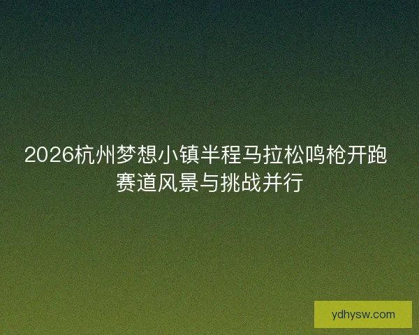 2026杭州梦想小镇半程马拉松鸣枪开跑 赛道风景与挑战并行
