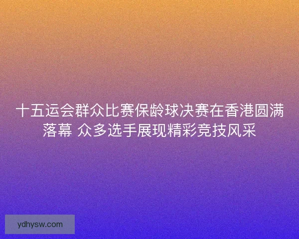 十五运会群众比赛保龄球决赛在香港圆满落幕 众多选手展现精彩竞技风采