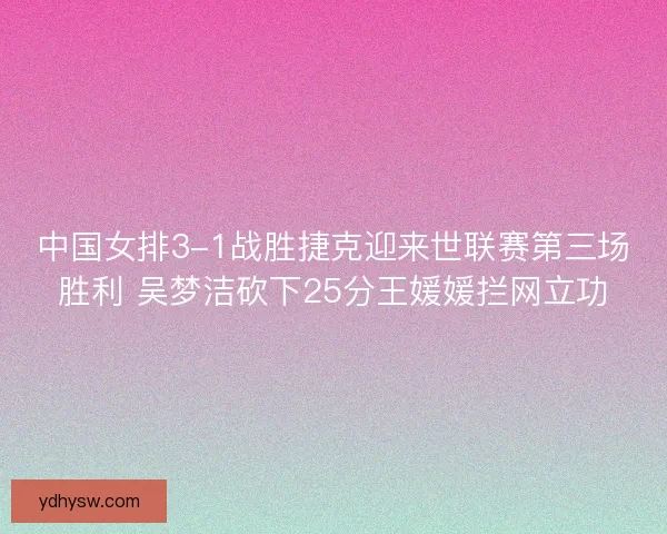 中国女排3-1战胜捷克迎来世联赛第三场胜利 吴梦洁砍下25分王媛媛拦网立功