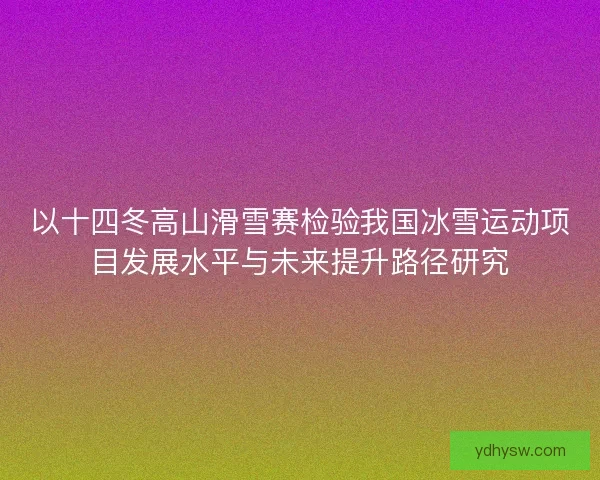 以十四冬高山滑雪赛检验我国冰雪运动项目发展水平与未来提升路径研究 以十四冬高山滑雪赛检验我国冰雪运动项目发展水平与未来提升路径研究