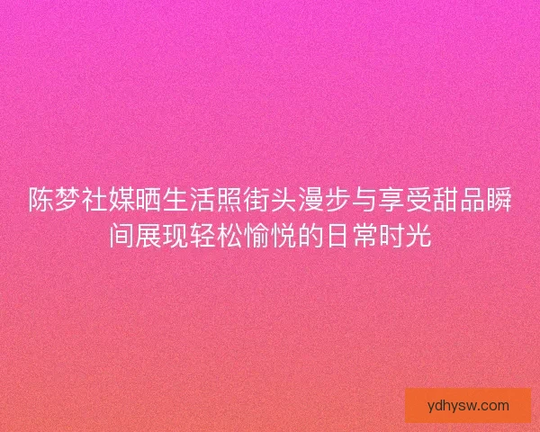陈梦社媒晒生活照街头漫步与享受甜品瞬间展现轻松愉悦的日常时光 陈梦社媒晒生活照街头漫步与享受甜品瞬间展现轻松愉悦的日常时光
