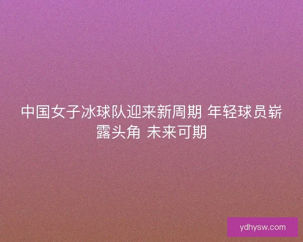 中国女子冰球队迎来新周期 年轻球员崭露头角 未来可期