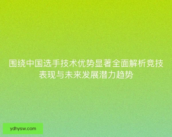 围绕中国选手技术优势显著全面解析竞技表现与未来发展潜力趋势